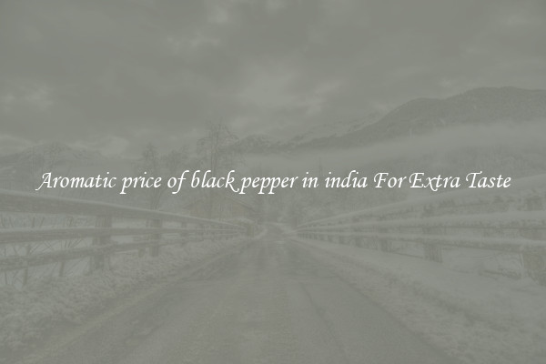Aromatic price of black pepper in india For Extra Taste
