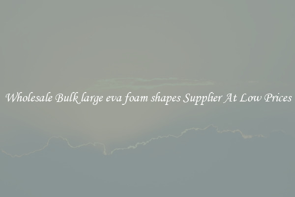 Wholesale Bulk large eva foam shapes Supplier At Low Prices