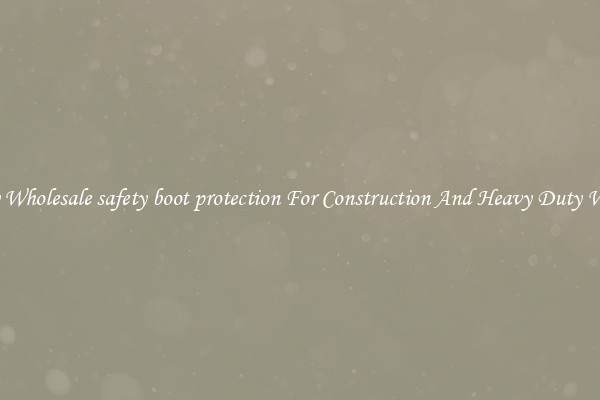 Buy Wholesale safety boot protection For Construction And Heavy Duty Work